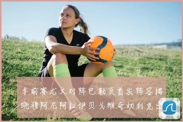 季前赛尤文对阵巴勒莫首发阵容揭晓穆阿尼阿拉伊贝戈维奇切利克出战