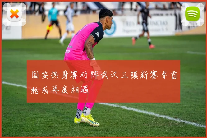 国安热身赛对阵武汉三镇新赛季首轮或再度相遇