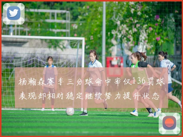 杨瀚森赛季三分球命中率仅136罚球表现却相对稳定继续努力提升状态
