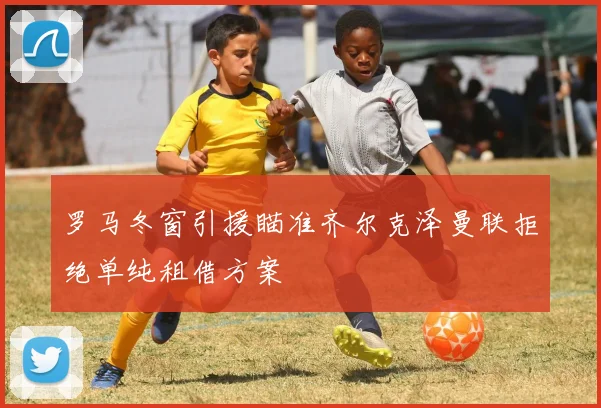 罗马冬窗引援瞄准齐尔克泽曼联拒绝单纯租借方案