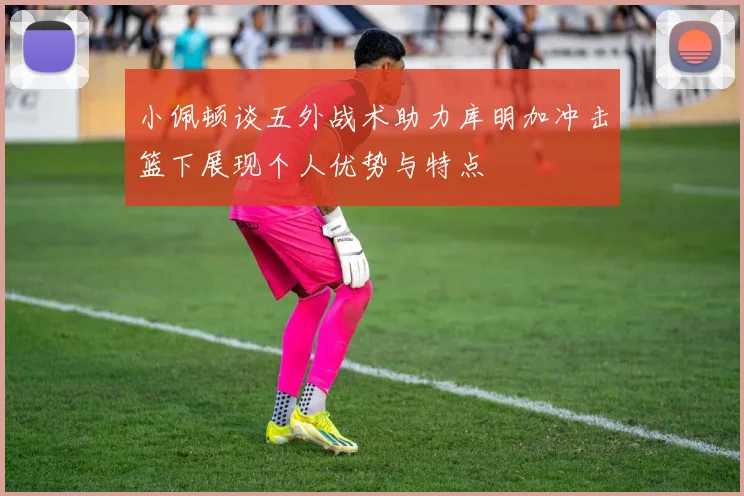 小佩顿谈五外战术助力库明加冲击篮下展现个人优势与特点