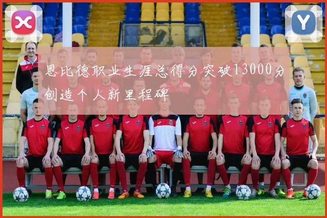 恩比德职业生涯总得分突破13000分创造个人新里程碑