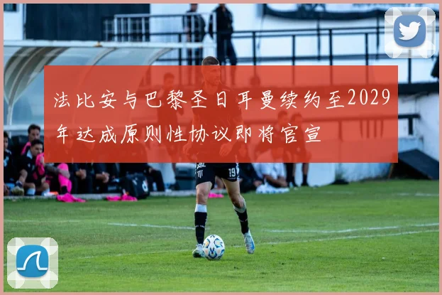 法比安与巴黎圣日耳曼续约至2029年达成原则性协议即将官宣