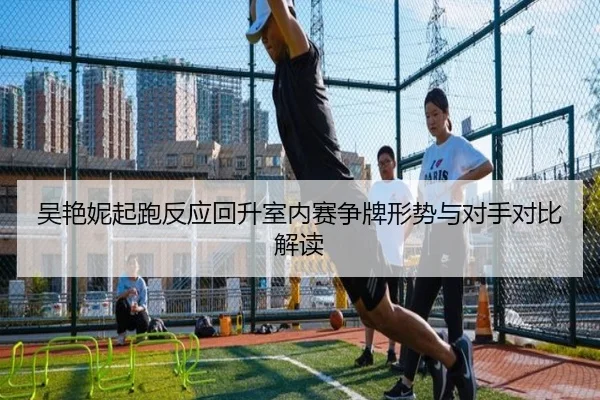 吴艳妮起跑反应回升室内赛争牌形势与对手对比解读